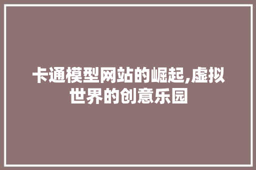 卡通模型网站的崛起,虚拟世界的创意乐园 卡通模型网站的崛起,虚拟世界的创意乐园 友链在线