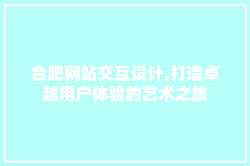 合肥网站交互设计,打造卓越用户体验的艺术之旅