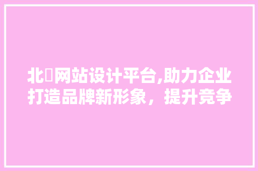 北滘网站设计平台,助力企业打造品牌新形象，提升竞争力