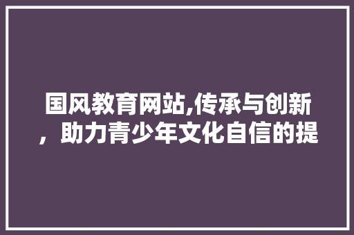 国风教育网站,传承与创新，助力青少年文化自信的提升