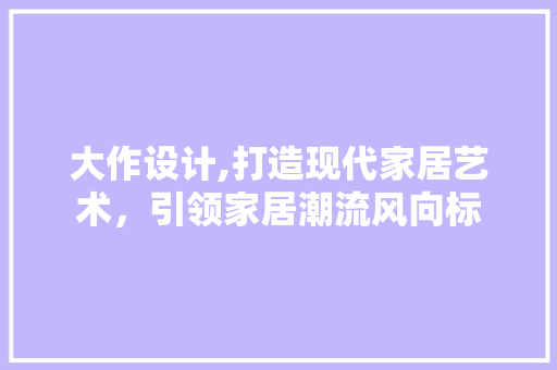 大作设计,打造现代家居艺术，引领家居潮流风向标