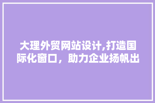大理外贸网站设计,打造国际化窗口，助力企业扬帆出海