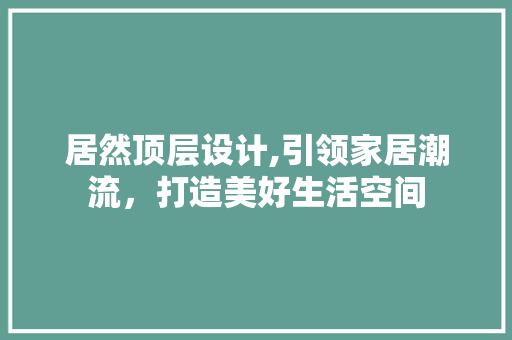 居然顶层设计,引领家居潮流，打造美好生活空间