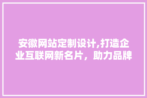 安徽网站定制设计,打造企业互联网新名片，助力品牌腾飞 安徽网站定制设计,打造企业互联网新名片，助力品牌腾飞 建站教程
