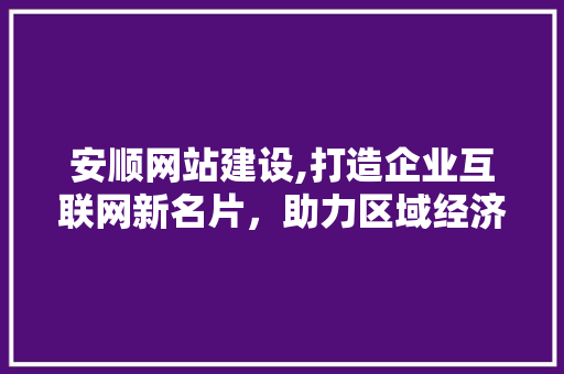 安顺网站建设,打造企业互联网新名片，助力区域经济发展