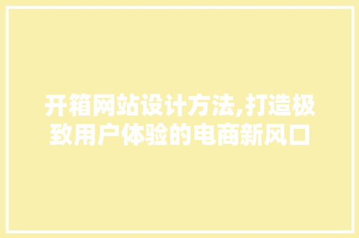 开箱网站设计方法,打造极致用户体验的电商新风口