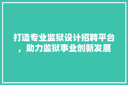 打造专业监狱设计招聘平台，助力监狱事业创新发展 打造专业监狱设计招聘平台，助力监狱事业创新发展 友链在线