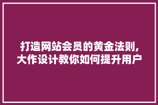 打造网站会员的黄金法则,大作设计教你如何提升用户粘性