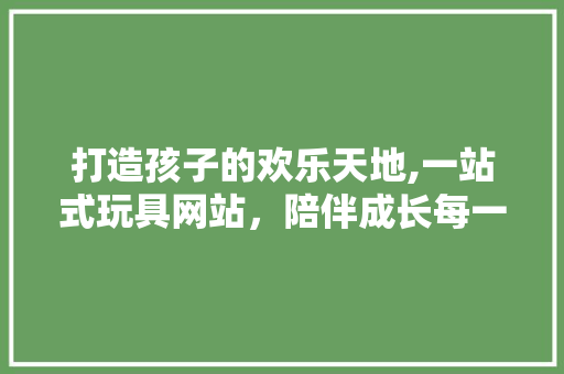 打造孩子的欢乐天地,一站式玩具网站，陪伴成长每一天 打造孩子的欢乐天地,一站式玩具网站，陪伴成长每一天 友链在线