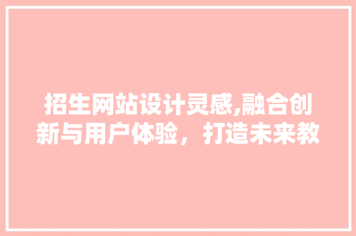 招生网站设计灵感,融合创新与用户体验，打造未来教育门户