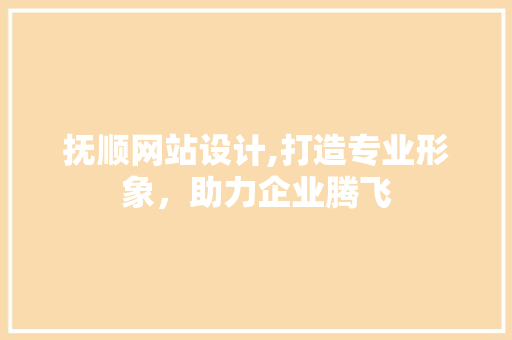 抚顺网站设计,打造专业形象，助力企业腾飞