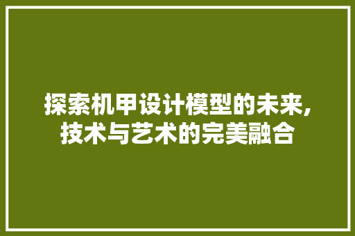 探索机甲设计模型的未来,技术与艺术的完美融合