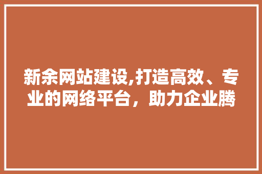 新余网站建设,打造高效、专业的网络平台，助力企业腾飞