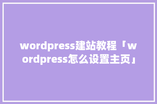 wordpress建站教程「wordpress怎么设置主页」 wordpress建站教程「wordpress怎么设置主页」 Web前端