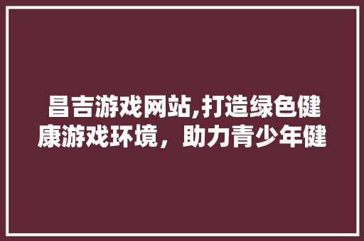 昌吉游戏网站,打造绿色健康游戏环境，助力青少年健康成长 昌吉游戏网站,打造绿色健康游戏环境，助力青少年健康成长 建站教程