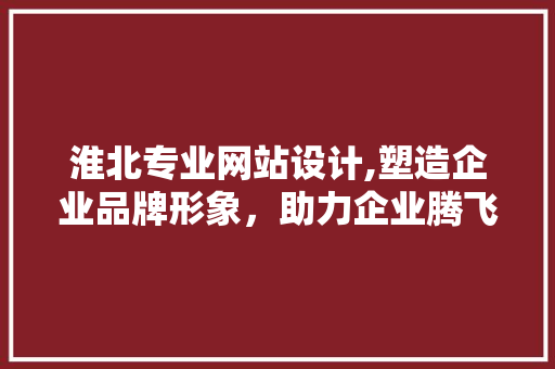 淮北专业网站设计,塑造企业品牌形象，助力企业腾飞