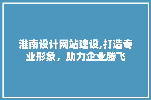 淮南设计网站建设,打造专业形象，助力企业腾飞