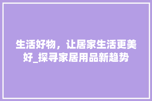 生活好物，让居家生活更美好_探寻家居用品新趋势 生活好物，让居家生活更美好_探寻家居用品新趋势 SEO教程