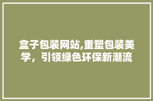 盒子包装网站,重塑包装美学，引领绿色环保新潮流 盒子包装网站,重塑包装美学，引领绿色环保新潮流 建站教程